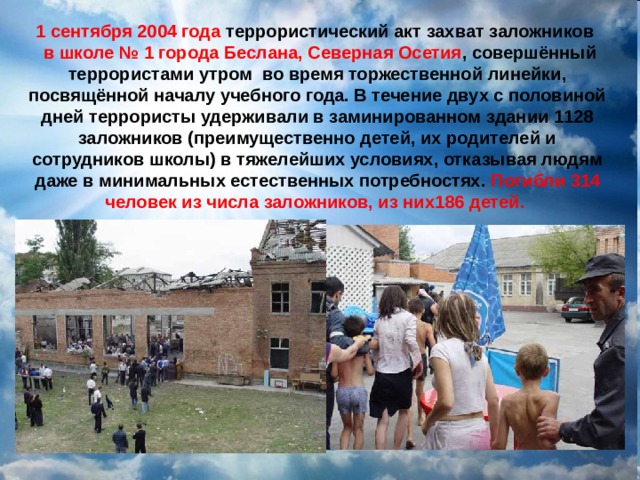 1 сентября 2004 года  террористический акт захват заложников   в школе № 1 города Беслана, Северная Осетия , совершённый террористами утром  во время торжественной линейки, посвящённой началу учебного года. В течение двух с половиной дней террористы удерживали в заминированном здании 1128 заложников (преимущественно детей, их родителей и сотрудников школы) в тяжелейших условиях, отказывая людям даже в минимальных естественных потребностях. Погибли 314 человек из числа заложников, из них186 детей.   