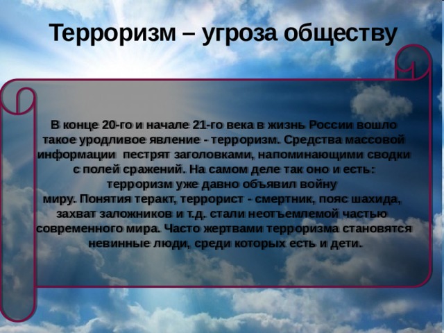 Терроризм – угроза обществу В конце 20-го и начале 21-го века в жизнь России вошло  такое уродливое явление - терроризм. Средства массовой информации пестрят заголовками, напоминающими сводки  с полей сражений. На самом деле так оно и есть: терроризм уже давно объявил войну миру. Понятия теракт, террорист - смертник, пояс шахида, захват заложников и т.д. стали неотъемлемой частью современного мира. Часто жертвами терроризма становятся  невинные люди, среди которых есть и дети. 