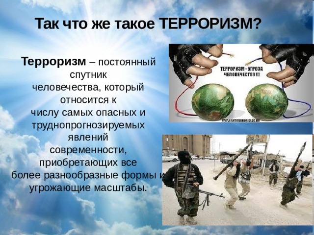 Так что же такое ТЕРРОРИЗМ?  Терроризм – постоянный спутник человечества, который относится к числу самых опасных и труднопрогнозируемых явлений современности, приобретающих все более разнообразные формы и угрожающие масштабы. 