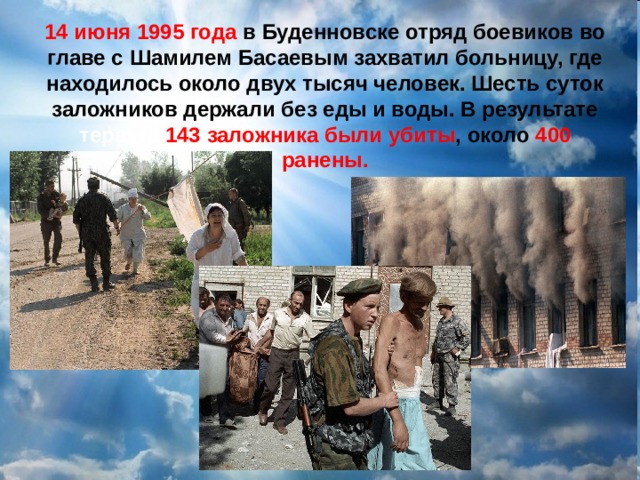 14 июня 1995 года в  Буденновске отряд боевиков во главе с Шамилем Басаевым захватил больницу, где находилось около двух тысяч человек. Шесть суток заложников держали без еды и воды. В результате теракта 143 заложника были убиты , около 400 ранены. 