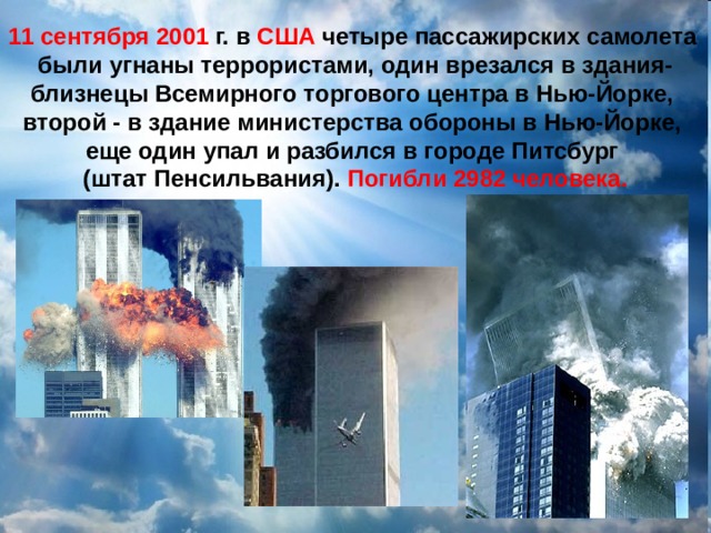 11 сентября 2001 г. в США четыре пассажирских самолета были угнаны террористами, один врезался в здания-близнецы Всемирного торгового центра в Нью-Йорке, второй - в здание министерства обороны в Нью-Йорке, еще один упал и разбился в городе Питсбург (штат Пенсильвания). Погибли 2982 человека. 