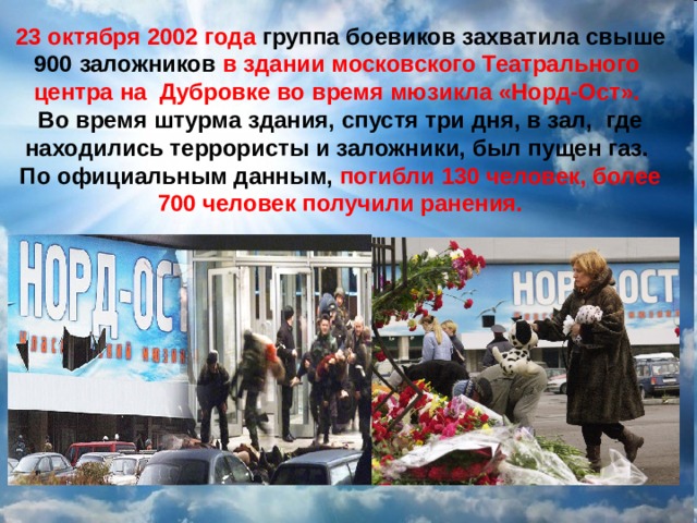  23 октября 2002 года группа боевиков захватила свыше 900 заложников в здании московского Театрального центра на Дубровке во время мюзикла «Норд-Ост». Во время штурма здания, спустя три дня, в зал, где находились террористы и заложники, был пущен газ. По официальным данным, погибли 130 человек, более 700 человек получили ранения. 