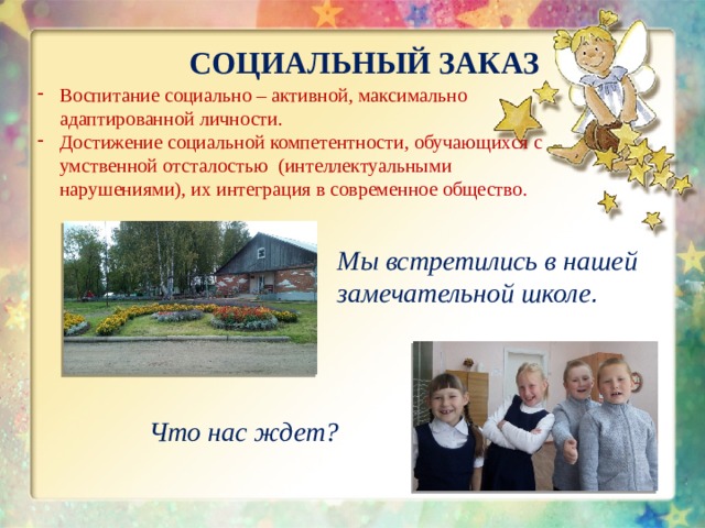 СОЦИАЛЬНЫЙ ЗАКАЗ Воспитание социально – активной, максимально адаптированной личности. Достижение социальной компетентности, обучающихся с умственной отсталостью (интеллектуальными нарушениями), их интеграция в современное общество. Мы встретились в нашей замечательной школе . Что нас ждет? 