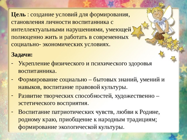 Цель : создание условий для формирования, становления личности воспитанника с интеллектуальными нарушениями, умеющей полноценно жить и работать в современных социально- экономических условиях. Задачи: Укрепление физического и психического здоровья воспитанника. Формирование социально – бытовых знаний, умений и навыков, воспитание правовой культуры. Развитие творческих способностей, художественно – эстетического восприятия. Воспитание патриотических чувств, любви к Родине, родному краю, приобщение к народным традициям; формирование экологической культуры. 