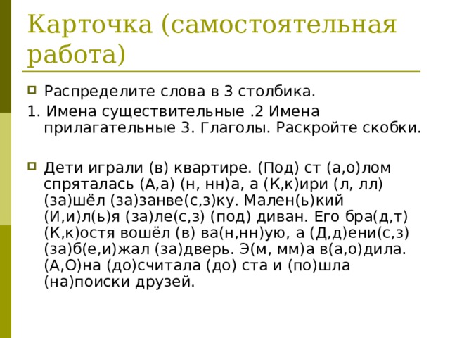 Карточка (самостоятельная работа) Распределите слова в 3 столбика. 1. Имена существительные .2 Имена прилагательные 3. Глаголы. Раскройте скобки. Дети играли (в) квартире. (Под) ст (а,о)лом спряталась (А,а) (н, нн)а, а (К,к)ири (л, лл) (за)шёл (за)занве(с,з)ку. Мален(ь)кий (И,и)л(ь)я (за)ле(с,з) (под) диван. Его бра(д,т) (К,к)остя вошёл (в) ва(н,нн)ую, а (Д,д)ени(с,з) (за)б(е,и)жал (за)дверь. Э(м, мм)а в(а,о)дила. (А,О)на (до)считала (до) ста и (по)шла (на)поиски друзей. 