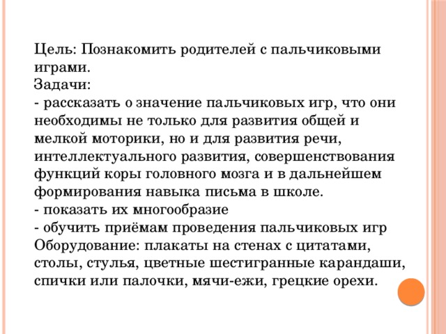 Цель: Познакомить родителей с пальчиковыми играми.  Задачи:  - рассказать о значение пальчиковых игр, что они необходимы не только для развития общей и мелкой моторики, но и для развития речи, интеллектуального развития, совершенствования функций коры головного мозга и в дальнейшем формирования навыка письма в школе.  - показать их многообразие  - обучить приёмам проведения пальчиковых игр  Оборудование: плакаты на стенах с цитатами, столы, стулья, цветные шестигранные карандаши, спички или палочки, мячи-ежи, грецкие орехи. 
