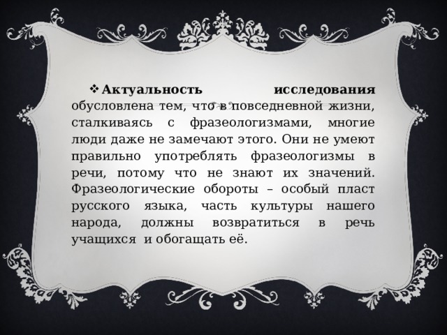 Актуальность исследования обусловлена тем, что в повседневной жизни, сталкиваясь с фразеологизмами, многие люди даже не замечают этого. Они не умеют правильно употреблять фразеологизмы в речи, потому что не знают их значений. Фразеологические обороты – особый пласт русского языка, часть культуры нашего народа, должны возвратиться в речь учащихся и обогащать её. 