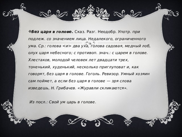 Без царя в голове . Сказ. Разг. Неодобр. Употр. при подлеж. со значением лица. Недалекого, ограниченного ума. Ср.: голова  два уха, голова садовая, медный лоб, олух царя небесного; с противоп. знач.: с царем в голове. Хлестаков, молодой человек лет двадцати трех, тоненький, худенький, несколько приглуповат и, как говорят, без царя в голове. Гоголь. Ревизор. Умный хозяин сам поймет, а если без царя в голове — зря слова изведешь, Н. Грибачев. «Журавли скликаются».   Из посл.: Свой ум царь в голове.    