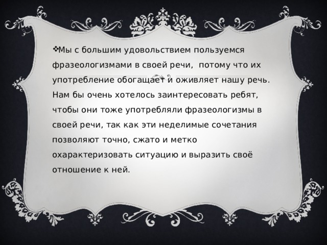 Мы с большим удовольствием пользуемся фразеологизмами в своей речи, потому что их употребление обогащает и оживляет нашу речь.  Нам бы очень хотелось заинтересовать ребят, чтобы они тоже употребляли фразеологизмы в своей речи, так как эти неделимые сочетания позволяют точно, сжато и метко охарактеризовать ситуацию и выразить своё отношение к ней.   