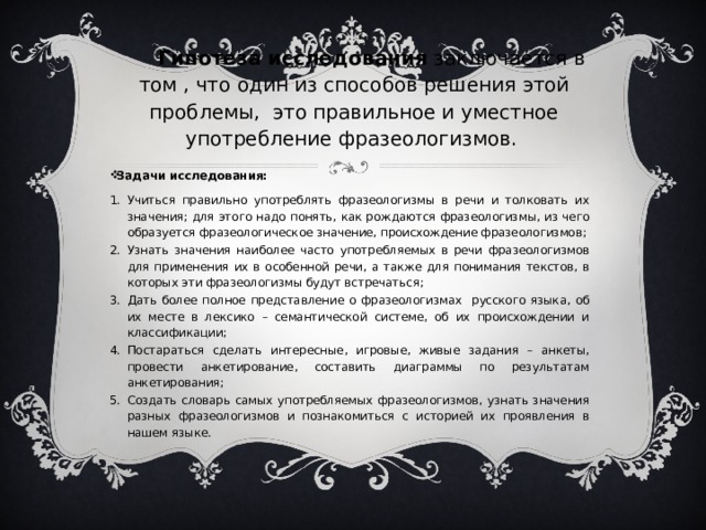 Гипотеза исследования заключается в том , что один из способов решения этой проблемы, это правильное и уместное употребление фразеологизмов. Задачи исследования: Учиться правильно употреблять фразеологизмы в речи и толковать их значения; для этого надо понять, как рождаются фразеологизмы, из чего образуется фразеологическое значение, происхождение фразеологизмов; Узнать значения наиболее часто употребляемых в речи фразеологизмов для применения их в особенной речи, а также для понимания текстов, в которых эти фразеологизмы будут встречаться; Дать более полное представление о фразеологизмах русского языка, об их месте в лексико – семантической системе, об их происхождении и классификации; Постараться сделать интересные, игровые, живые задания – анкеты, провести анкетирование, составить диаграммы по результатам анкетирования; Создать словарь самых употребляемых фразеологизмов, узнать значения разных фразеологизмов и познакомиться с историей их проявления в нашем языке. 