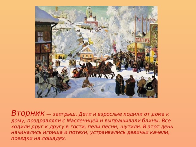 Вторник — заигрыш. Дети и взрослые ходили от дома к дому, поздравляли с Масленицей и выпрашивали блины. Все ходили друг к другу в гости, пели песни, шутили. В этот день начинались игрища и потехи, устраивались девичьи качели, поездки на лошадях. 