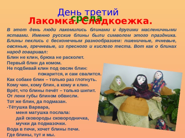 День третий среда Лакомка. Сладкоежка. В этот день люди лакомились блинами и другими масленичными яствами. Именно русские блины были символом этого праздника. Блины пеклись с бесконечным разнообразием: пшеничные, ячневые, овсяные, гречневые, из пресного и кислого теста. Вот как о блинах народ говаривал: Блин не клин, брюха не расколет. Первый блин да комом. Не подбивай клин под овсян блин:  пожарится, и сам свалится. Как собаке блин – только раз глотнуть. Кому чин, кому блин, а кому и клин. Врёт, что блины печёт – только шипит. От лени губы блином обвисли. Тот же блин, да подмазан. -Тётушка Варвара,  меня матушка послала:  дай сковороды сковородничка,  мучки да подмазочки. Вода в печи, хочет блины печи. Где блины, тут и мы. 