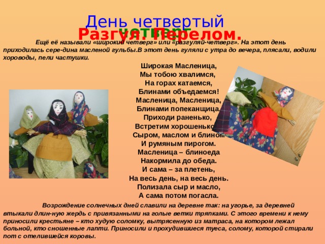 День четвертый четверг Разгул. Перелом.  Ещё её называли «широкий четверг» или «разгуляй-четверг». На этот день приходилась сере-дина масленой гульбы.В этот день гуляли с утра до вечера, плясали, водили хороводы, пели частушки. Широкая Масленица, Мы тобою хвалимся, На горах катаемся, Блинами объедаемся! Масленица, Масленица, Блинами попеканщица, Приходи раненько, Встретим хорошенько – Сыром, маслом и блином И румяным пирогом. Масленица – блиноеда Накормила до обеда. И сама – за плетень, На весь день, на весь день. Полизала сыр и масло, А сама потом погасла.  Возрождение солнечных дней славили на деревне так: на угорье, за деревней втыкали длин-ную жердь с привязанными на голые ветки тряпками. С этого времени к нему приносили крестьяне – кто худую соломку, вытрясенную из матраса, на котором лежал больной, кто сношенные лапти. Приносили и прохудившиеся туеса, солому, которой стирали пот с отелившейся коровы. 