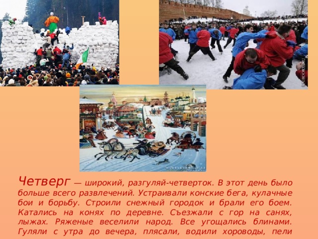 Четверг — широкий, разгуляй-четверток. В этот день было больше всего развлечений. Устраивали конские бега, кулачные бои и борьбу. Строили снежный городок и брали его боем. Катались на конях по деревне. Съезжали с гор на санях, лыжах. Ряженые веселили народ. Все угощались блинами. Гуляли с утра до вечера, плясали, водили хороводы, пели частушки . 
