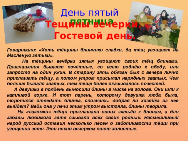 День пятый пятница Тещины вечерки.  Гостевой день.  Говаривали: «Хоть тёщины блинчики сладки, да тёщ угощают на Масленую зятьки».  На тёщины вечёрки зятья угощают своих тёщ блинами. Приглашения бывают почётные, со всею роднёю к обеду, или запросто на один ужин. В старину зять обязан был с вечера лично приглашать тёщу, а потом утром присылал нарядных зватых. Чем больше бывало зватых, тем тёще более оказывалось почестей.  А девушки в полдень выносили блины в миске на голове. Они шли к катливой горке. И тот парень, которому девушка люба была, торопился отведать блинка, спознать: добрая ли хозяйка из неё выйдет? Ведь она у печи этим утром выстояла, блины творила.  На «лакомки» тёщи приглашали своих зятьёв к блинам, а для забавы любимого зятя сзывали всех своих родных. Насмешливый народ русский оставил несколько песен о заботливости тёщи при угощении зятя. Эти песни вечерком поют холостые. 