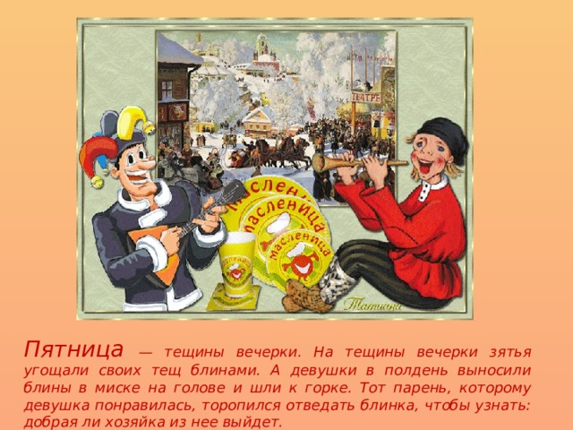 Пятница — тещины вечерки. На тещины вечерки зятья угощали своих тещ блинами. А девушки в полдень выносили блины в миске на голове и шли к горке. Тот парень, которому девушка понравилась, торопился отведать блинка, чтобы узнать: добрая ли хозяйка из нее выйдет. 