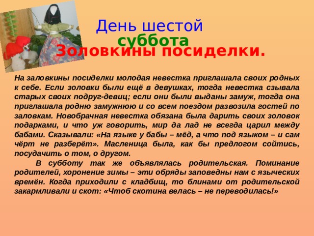 День шестой суббота Золовкины посиделки. На заловкины посиделки молодая невестка приглашала своих родных к себе. Если золовки были ещё в девушках, тогда невестка сзывала старых своих подруг-девиц; если они были выданы замуж, тогда она приглашала родню замужнюю и со всем поездом развозила гостей по заловкам. Новобрачная невестка обязана была дарить своих золовок подарками, и что уж говорить, мир да лад не всегда царил между бабами. Сказывали: «На языке у бабы – мёд, а что под языком – и сам чёрт не разберёт». Масленица была, как бы предлогом сойтись, посудачить о том, о другом.  В субботу так же объявлялась родительская. Поминание родителей, хоронение зимы – эти обряды заповедны нам с языческих времён. Когда приходили с кладбищ, то блинами от родительской закармливали и скот: «Чтоб скотина велась – не переводилась!» 