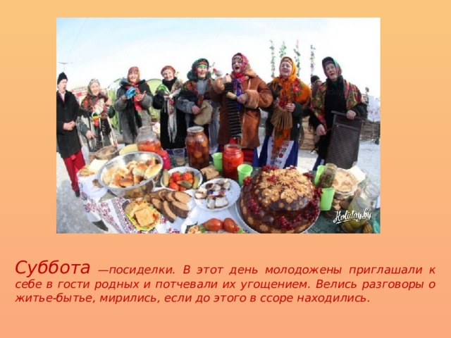 Суббота —посиделки. В этот день молодожены приглашали к себе в гости родных и потчевали их угощением. Велись разговоры о житье-бытье, мирились, если до этого в ссоре находились. 