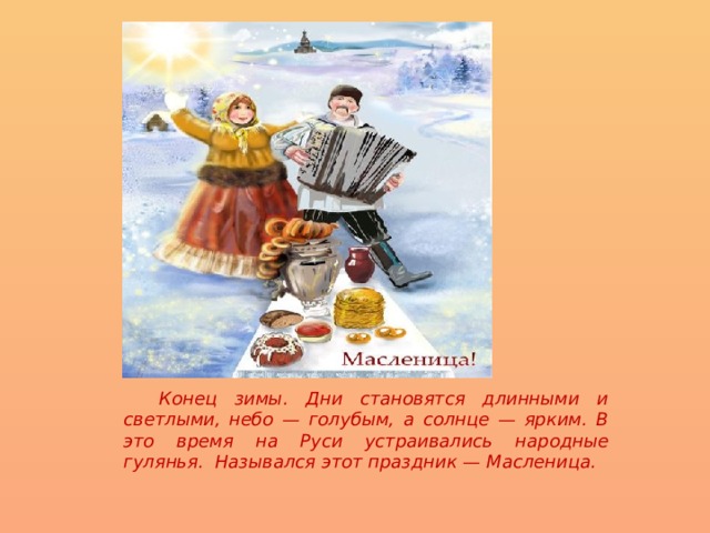  Конец зимы. Дни становятся длинными и светлыми, небо — голубым, а солнце — ярким. В это время на Руси устраивались народные гулянья.  Назывался этот праздник — Масленица.  