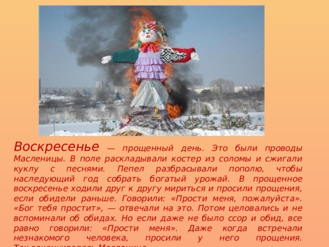 Воскресенье — прощенный день. Это были проводы Масленицы. В поле раскладывали костер из соломы и сжигали куклу с песнями. Пепел разбрасывали пополю, чтобы наследующий год собрать богатый урожай. В прощенное воскресенье ходили друг к другу мириться и просили прощения, если обидели раньше. Говорили: «Прости меня, пожалуйста». «Бог тебя простит», — отвечали на это. Потом целовались и не вспоминали об обидах. Но если даже не было ссор и обид, все равно говорили: «Прости меня». Даже когда встречали незнакомого человека, просили у него прощения.  Так заканчивалась Масленица.  
