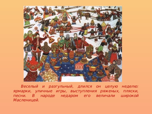    Веселый и разгульный, длился он целую неделю: ярмарки, уличные игры, выступления ряженых, пляски, песни. В народе недаром его величали широкой Масленицей.  