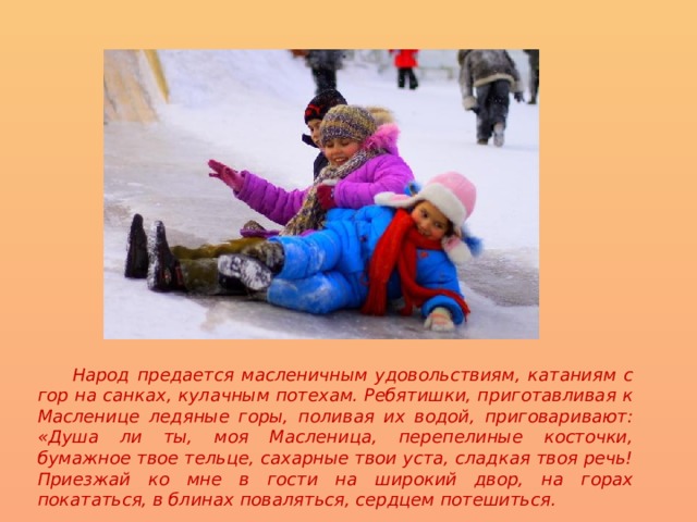  Народ предается масленичным удовольствиям, катаниям с гор на санках, кулачным потехам. Ребятишки, приготавливая к Масленице ледяные горы, поливая их водой, приговаривают: «Душа ли ты, моя Масленица, перепелиные косточки, бумажное твое тельце, сахарные твои уста, сладкая твоя речь! Приезжай ко мне в гости на широкий двор, на горах покататься, в блинах поваляться, сердцем потешиться. 