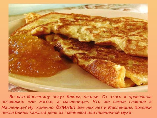  Во всю Масленицу пекут блины, оладьи. От этого и произошла поговорка: «Не житье, а масленица». Что же самое главное в Масленице? Ну, конечно, блины! Без них нет и Масленицы. Хозяйки пекли блины каждый день из гречневой или пшеничной муки .  