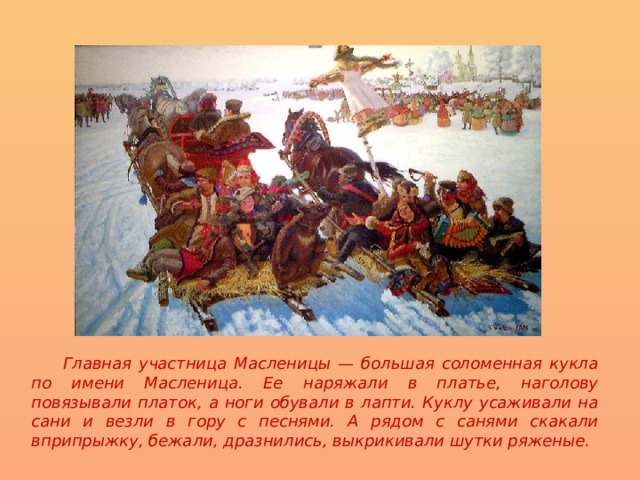  Главная участница Масленицы — большая соломенная кукла по имени Масленица. Ее наряжали в платье, наголову повязывали платок, а ноги обували в лапти. Куклу усаживали на сани и везли в гору с песнями. А рядом с санями скакали вприпрыжку, бежали, дразнились, выкрикивали шутки ряженые.  