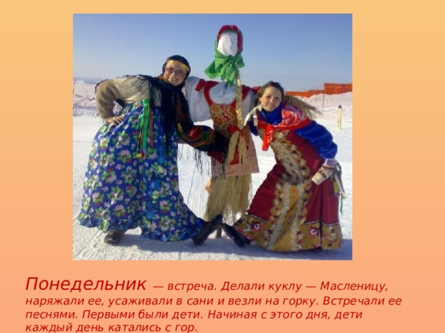Понедельник — встреча. Делали куклу — Масленицу, наряжали ее, усаживали в сани и везли на горку. Встречали ее песнями. Первыми были дети. Начиная с этого дня, дети каждый день катались с гор. 