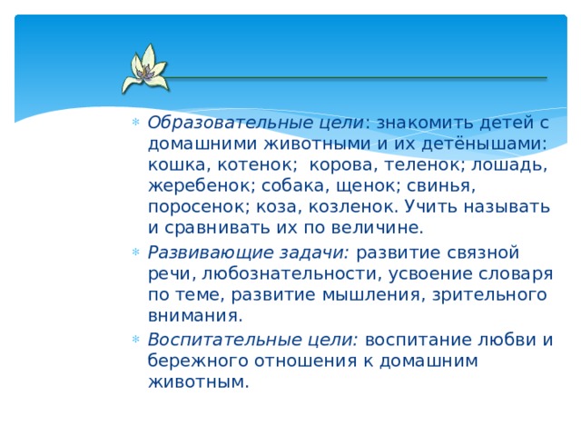 Образовательные цели : знакомить детей с домашними животными и их детёнышами: кошка, котенок;  корова, теленок; лошадь, жеребенок; собака, щенок; свинья, поросенок; коза, козленок. Учить называть и сравнивать их по величине. Развивающие задачи: развитие связной речи, любознательности, усвоение словаря по теме, развитие мышления, зрительного внимания. Воспитательные цели: воспитание любви и бережного отношения к домашним животным.  
