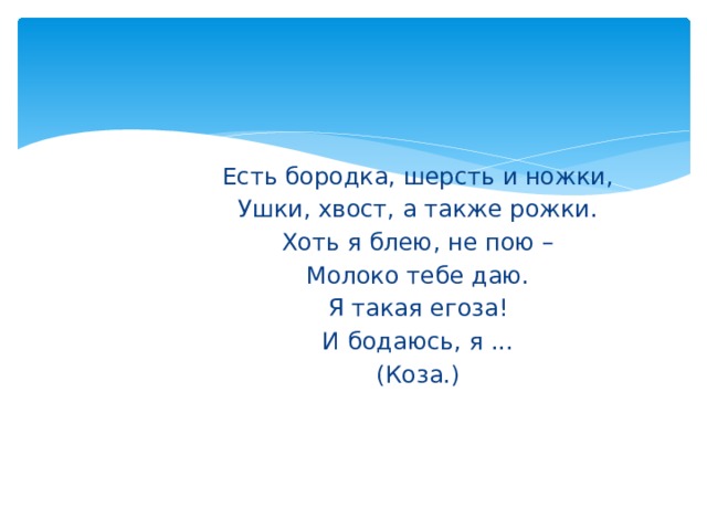 Есть бородка, шерсть и ножки, Ушки, хвост, а также рожки. Хоть я блею, не пою – Молоко тебе даю. Я такая егоза! И бодаюсь, я ... (Коза.) 