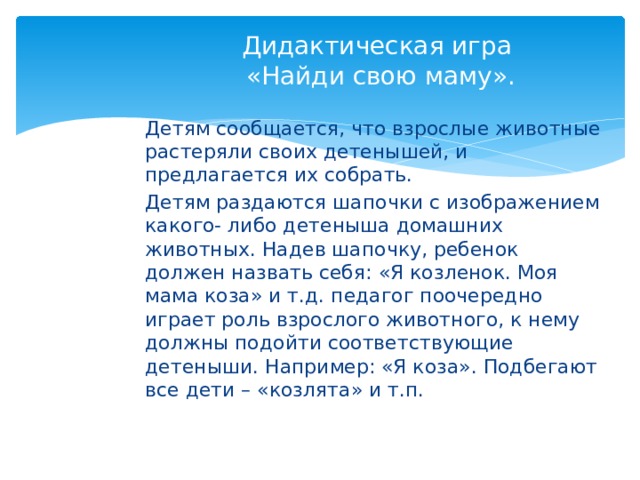 Дидактическая игра  «Найди свою маму». Детям сообщается, что взрослые животные растеряли своих детенышей, и предлагается их собрать. Детям раздаются шапочки с изображением какого- либо детеныша домашних животных. Надев шапочку, ребенок должен назвать себя: «Я козленок. Моя мама коза» и т.д. педагог поочередно играет роль взрослого животного, к нему должны подойти соответствующие детеныши. Например: «Я коза». Подбегают все дети – «козлята» и т.п. 