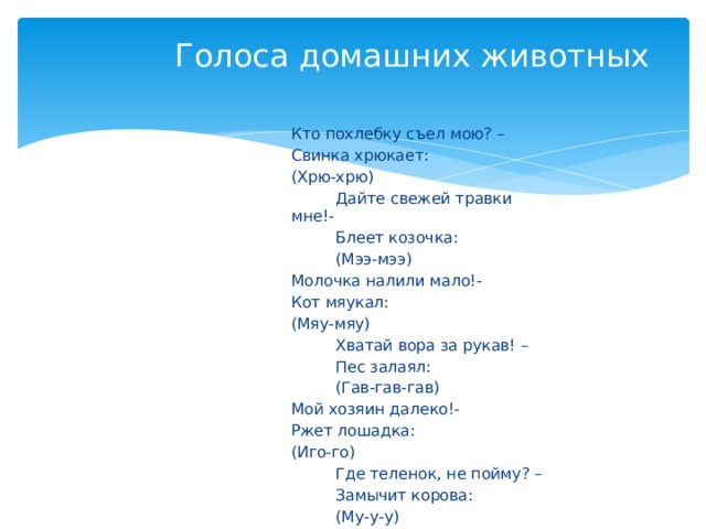 Голоса домашних животных Кто похлебку съел мою? – Свинка хрюкает: (Хрю-хрю)  Дайте свежей травки мне!-  Блеет козочка:  (Мээ-мээ) Молочка налили мало!- Кот мяукал: (Мяу-мяу)  Хватай вора за рукав! –  Пес залаял:  (Гав-гав-гав) Мой хозяин далеко!- Ржет лошадка: (Иго-го)  Где теленок, не пойму? –  Замычит корова:  (Му-у-у) 