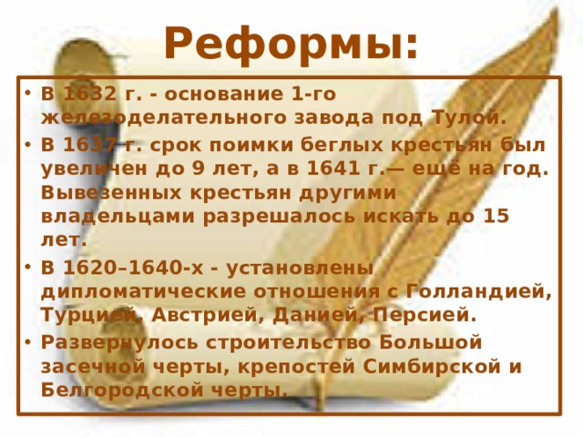 Реформы: В 1632 г. - основание 1-го железоделательного завода под Тулой. В 1637 г. срок поимки беглых крестьян был увеличен до 9 лет, а в 1641 г.— ещё на год. Вывезенных крестьян другими владельцами разрешалось искать до 15 лет. В 1620–1640-х - установлены дипломатические отношения с Голландией, Турцией, Австрией, Данией, Персией. Развернулось строительство Большой засечной черты, крепостей Симбирской и Белгородской черты. 