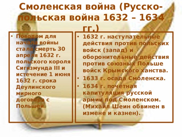 Смоленская война (Русско-польская война 1632 – 1634 гг.) Поводом для начала войны стала смерть 30 апреля 1632 г. польского короля Сигизмунда III и истечение 1 июня 1632 г. срока Деулинского мирного договора с Польшей. 1632 г. наступательные действия против польских войск (запад) и оборонительные действия против союзных Польше войск Крымского ханства. 1633 г. осада Смоленска. 1634 г. почетная капитуляция русской армии под Смоленском. (Михаил Шеин обвинен в измене и казнен). 