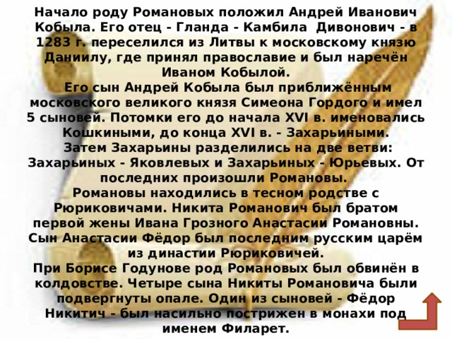 Начало роду Романовых положил Андрей Иванович Кобыла. Его отец - Гланда - Камбила Дивонович - в 1283 г. переселился из Литвы к московскому князю Даниилу, где принял православие и был наречён Иваном Кобылой.  Его сын Андрей Кобыла был приближённым московского великого князя Симеона Гордого и имел 5 сыновей. Потомки его до начала ХVI в. именовались Кошкиными, до конца ХVI в. - Захарьиными.  Затем Захарьины разделились на две ветви: Захарьиных - Яковлевых и Захарьиных - Юрьевых. От последних произошли Романовы.  Романовы находились в тесном родстве с Рюриковичами. Никита Романович был братом первой жены Ивана Грозного Анастасии Романовны. Сын Анастасии Фёдор был последним русским царём из династии Рюриковичей.  При Борисе Годунове род Романовых был обвинён в колдовстве. Четыре сына Никиты Романовича были подвергнуты опале. Один из сыновей - Фёдор Никитич - был насильно пострижен в монахи под именем Филарет. 