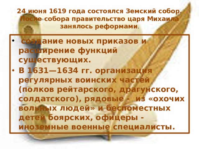 24 июня 1619 года состоялся Земский собор. После собора правительство царя Михаила занялось реформами .   создание новых приказов и расширение функций существующих. В 1631—1634 гг. организация регулярных воинских частей (полков рейтарского, драгунского, солдатского), рядовые - из «охочих вольных людей» и беспоместных детей боярских, офицеры - иноземные военные специалисты. 