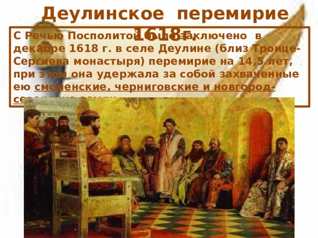 Деулинское перемирие 1618г. С Речью Посполитой было заключено в декабре 1618 г. в селе Деулине (близ Троице-Сергиева монастыря) перемирие на 14,5 лет, при этом она удержала за собой захваченные ею смоленские, черниговские и новгород-северские земли .  