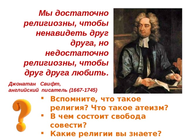 Мы достаточно религиозны, чтобы ненавидеть друг друга, но недостаточно религиозны, чтобы друг друга любить. Джонатан Свифт, английский писатель (1667-1745) Вспомните, что такое религия? Что такое атеизм? В чем состоит свобода совести? Какие религии вы знаете? 