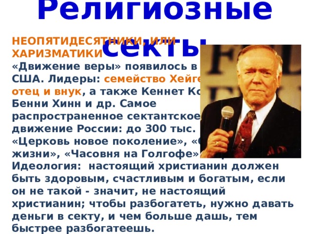 Религиозные секты НЕОПЯТИДЕСЯТНИКИ, ИЛИ ХАРИЗМАТИКИ «Движение веры» появилось в 70-х гг. в США. Лидеры: семейство Хейген - дед, отец и внук , а также Кеннет Коупленд, Бенни Хинн и др. Самое распространенное сектантское движение России: до 300 тыс. членов, «Церковь новое поколение», «Слово жизни», «Часовня на Голгофе» и пр. Идеология: настоящий христианин должен быть здоровым, счастливым и богатым, если он не такой - значит, не настоящий христианин; чтобы разбогатеть, нужно давать деньги в секту, и чем больше дашь, тем быстрее разбогатеешь. 