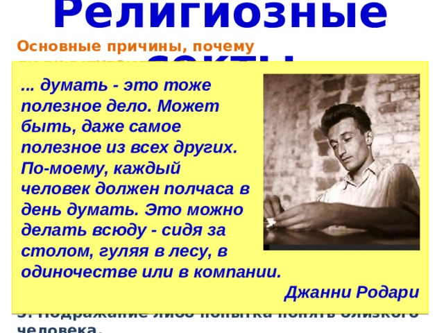 Религиозные секты Основные причины, почему ... думать - это тоже полезное дело. Может люди вступают в секты: быть, даже самое 1. Поиск истины. 2. Поиск общения и понимания полезное из всех других. (одинокие и неуверенные в По-моему, каждый себе люди, которым сложно человек должен полчаса в находить общий язык с день думать. Это можно делать всюду - сидя за окружающими) столом, гуляя в лесу, в 3. Поиск решения проблем и утешения (в момент сложных жизненных ситуаций) одиночестве или в компании. 4. Поиск возможности реализовать себя (если не получается Джанни Родари достичь успеха, могут искать такую возможность в деструктивном культе. 5. Подражание либо попытка понять близкого человека. 