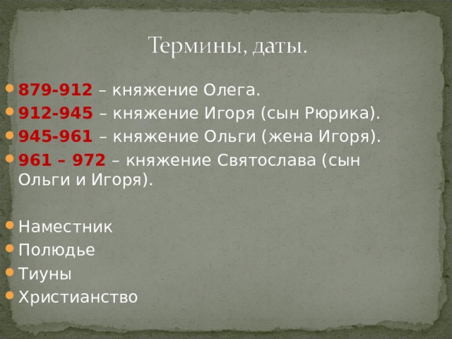 879-912 – княжение Олега. 912-945 – княжение Игоря (сын Рюрика). 945-961 – княжение Ольги (жена Игоря). 961 – 972 – княжение Святослава (сын Ольги и Игоря).  Наместник Полюдье Тиуны Христианство 