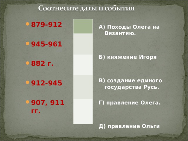  А) Походы Олега на Византию.   Б) княжение Игоря   В) создание единого государства Русь.  Г) правление Олега.   Д) правление Ольги   879-912  945-961  882 г.  912-945  907, 911 гг. 