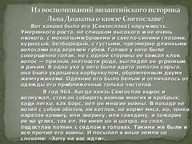  Вот какова была его [Святослава] наружность. Умеренного роста, не слишком высокого и не очень низкого, с мохнатыми бровями и светло-синими глазами, курносый, безбородый, с густыми, чрезмерно длинными волосами над верхней губой. Голова у него была совершенно голая, но с одной стороны ее свисал клок волос — при­знак знатности рода, выглядел он угрюмым и диким.  В одно ухо у  него была вдета золотая серьга, она была украшена корбункулом, обрамленным двумя жемчужинами. Одеяние его было белым и отличалось от одежды его приближенных только чистотой.  В год 964. Когда князь Святослав вырос и возмужал, стал он собирать воинов многих и храбрых; ходя легко, как барс, вел он многие войны. В походе не возил с собой обозов, ни котлов, не варил мяса, но, тонко нарезав конину, или зверину, или говядину, и зажарив ее на углях, так ел. Не имел он и шатра, но спал, подостлав потник  с седлом в головах. Такими же были и все прочие его воины. И посылал в иные земли со словами: «Хочу на вас идти».  