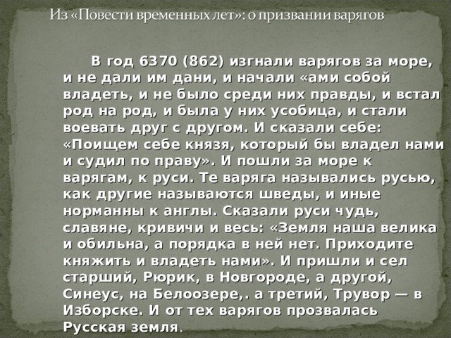  В год 6370 (862) изгнали варягов за море, и не дали им дани, и начали «ами собой владеть, и не было среди них правды, и встал род на род, и была у них усобица, и стали воевать друг с другом. И сказали себе: «Поищем себе князя, который бы владел нами и судил по праву». И пошли за море к варягам, к руси. Те варяга назывались русью, как другие называются шведы, и иные норманны к англы. Сказали руси чудь, славяне, кривичи и весь: «Земля наша велика и обильна, а порядка в ней нет. Приходите княжить и владеть нами». И пришли и сел старший, Рюрик, в Новгороде, а другой, Синеус, на Белоозере,. а третий, Трувор — в Изборске. И от тех варягов прозвалась Русская земля . 