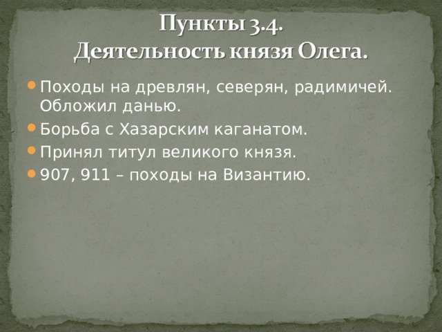 Походы на древлян, северян, радимичей. Обложил данью. Борьба с Хазарским каганатом. Принял титул великого князя. 907, 911 – походы на Византию. 