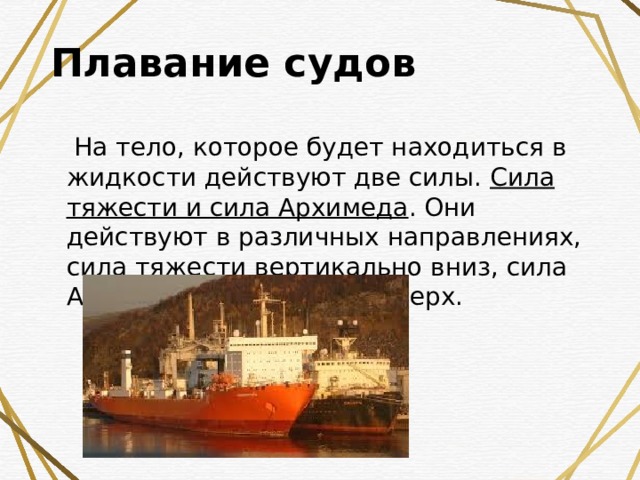Плавание судов    На тело, которое будет находиться в жидкости действуют две силы.  Сила тяжести и сила Архимеда . Они действуют в различных направлениях, сила тяжести вертикально вниз, сила Архимеда вертикально вверх.   