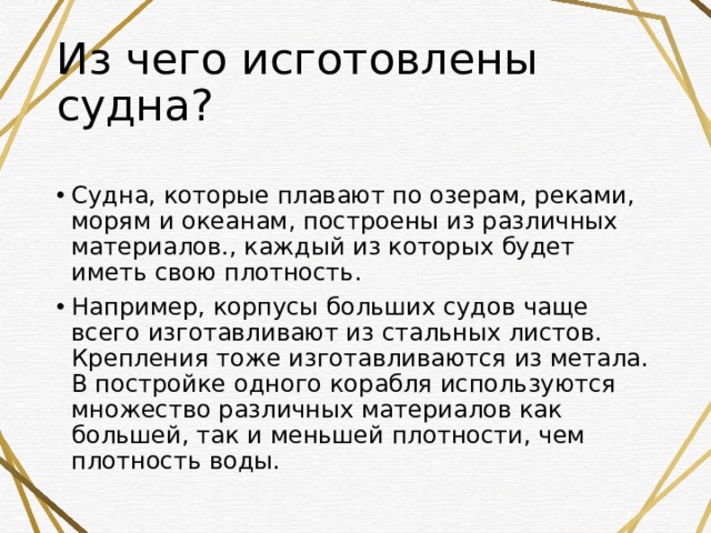 Из чего исготовлены судна?  Судна, которые плавают по озерам, реками, морям и океанам, построены из различных материалов., каждый из которых будет иметь свою плотность. Например, корпусы больших судов чаще всего изготавливают из стальных листов. Крепления тоже изготавливаются из метала. В постройке одного корабля используются множество различных материалов как большей, так и меньшей плотности, чем плотность воды. 