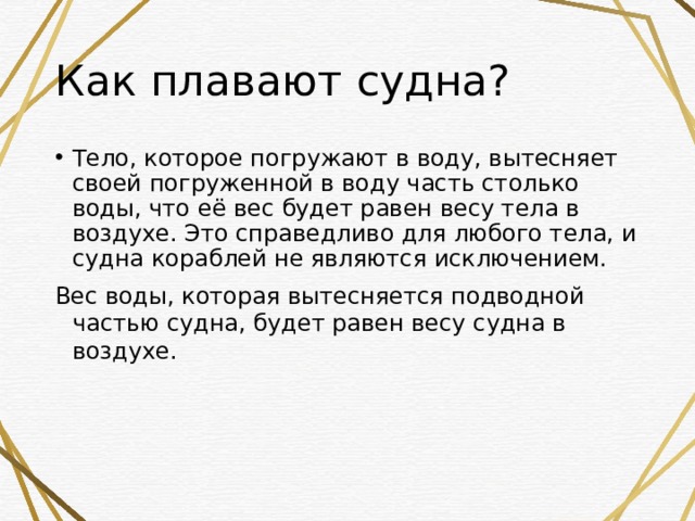 Как плавают судна? Тело, которое погружают в воду, вытесняет своей погруженной в воду часть столько воды, что её вес будет равен весу тела в воздухе. Это справедливо для любого тела, и судна кораблей не являются исключением. Вес воды, которая вытесняется подводной частью судна, будет равен весу судна в воздухе. 