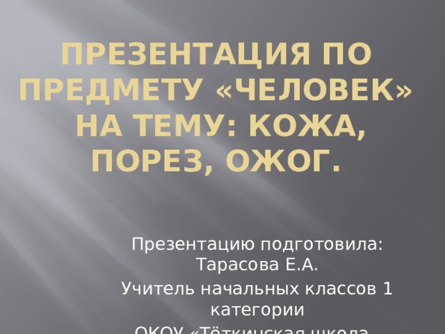 Презентация по предмету «Человек»  на тему: Кожа, порез, ожог. Презентацию подготовила: Тарасова Е.А. Учитель начальных классов 1 категории ОКОУ «Тёткинская школа - интернат» 